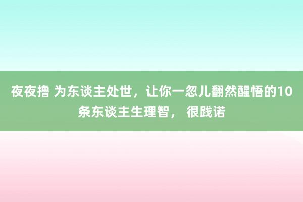 夜夜撸 为东谈主处世，让你一忽儿翻然醒悟的10条东谈主生理智， 很践诺