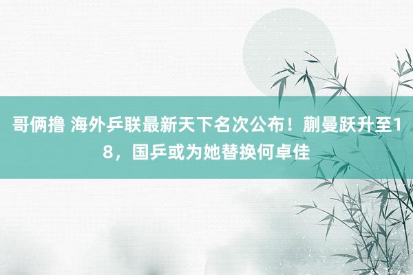 哥俩撸 海外乒联最新天下名次公布！蒯曼跃升至18，国乒或为她替换何卓佳