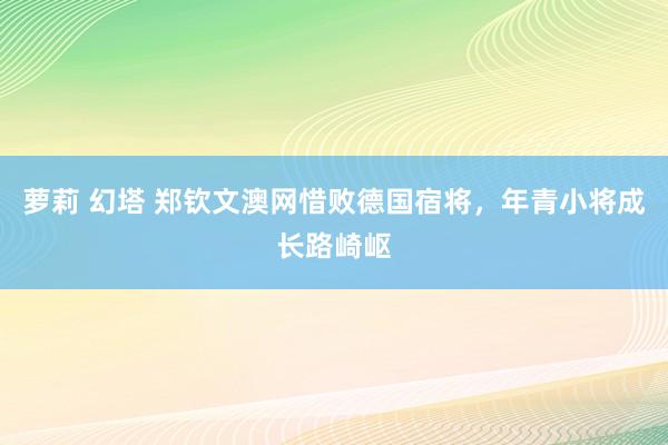 萝莉 幻塔 郑钦文澳网惜败德国宿将，年青小将成长路崎岖